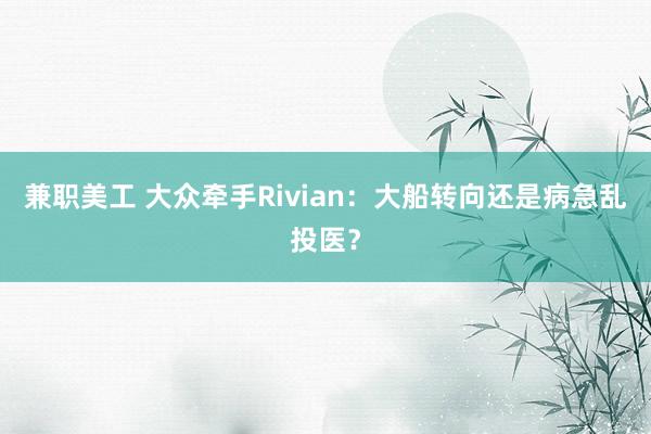 兼职美工 大众牵手Rivian：大船转向还是病急乱投医？