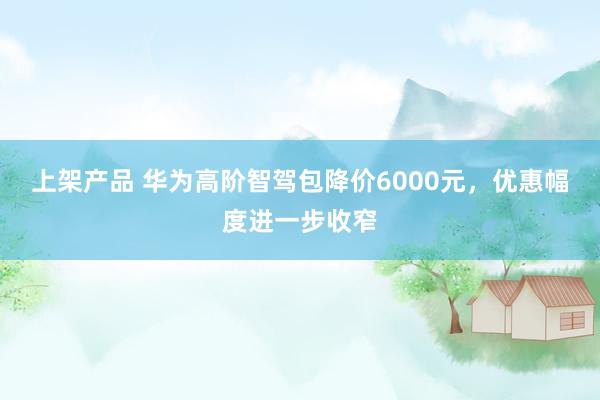 上架产品 华为高阶智驾包降价6000元，优惠幅度进一步收窄