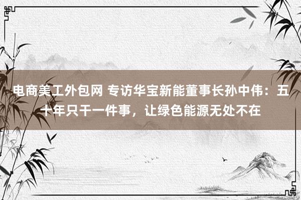 电商美工外包网 专访华宝新能董事长孙中伟：五十年只干一件事，让绿色能源无处不在