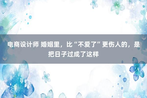 电商设计师 婚姻里，比“不爱了”更伤人的，是把日子过成了这样