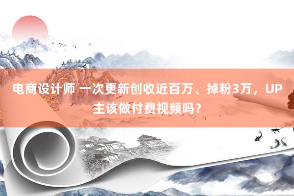 电商设计师 一次更新创收近百万、掉粉3万，UP主该做付费视频吗？