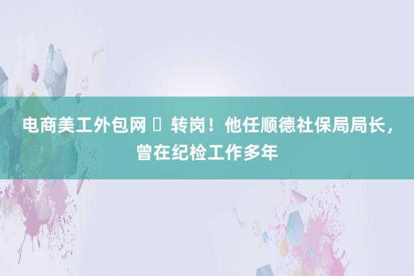 电商美工外包网 ​转岗！他任顺德社保局局长，曾在纪检工作多年