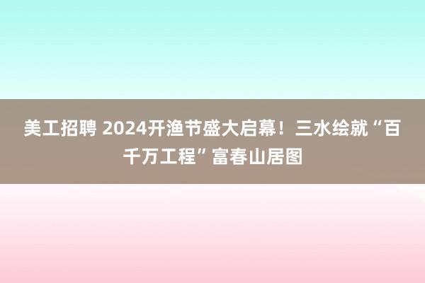 美工招聘 2024开渔节盛大启幕！三水绘就“百千万工程”富春山居图