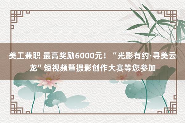 美工兼职 最高奖励6000元！“光影有约·寻美云龙”短视频暨摄影创作大赛等您参加