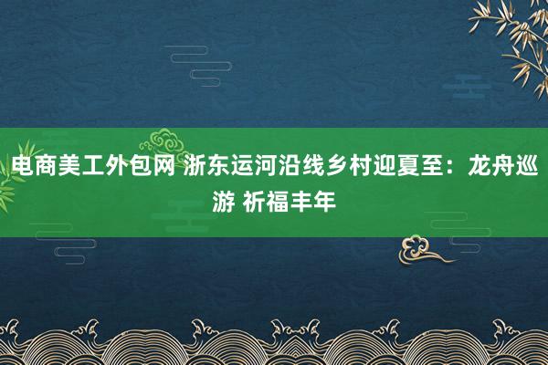 电商美工外包网 浙东运河沿线乡村迎夏至：龙舟巡游 祈福丰年