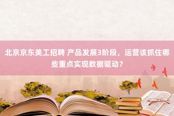 北京京东美工招聘 产品发展3阶段，运营该抓住哪些重点实现数据驱动？