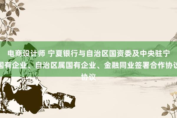 电商设计师 宁夏银行与自治区国资委及中央驻宁国有企业、自治区属国有企业、金融同业签署合作协议