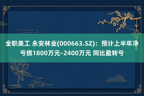 全职美工 永安林业(000663.SZ)：预计上半年净亏损1800万元–2400万元 同比盈转亏