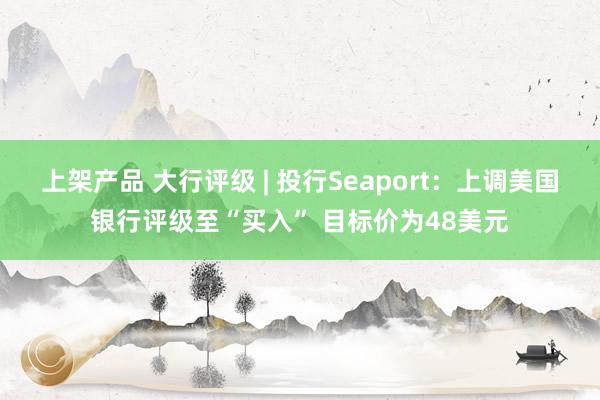 上架产品 大行评级 | 投行Seaport：上调美国银行评级至“买入” 目标价为48美元