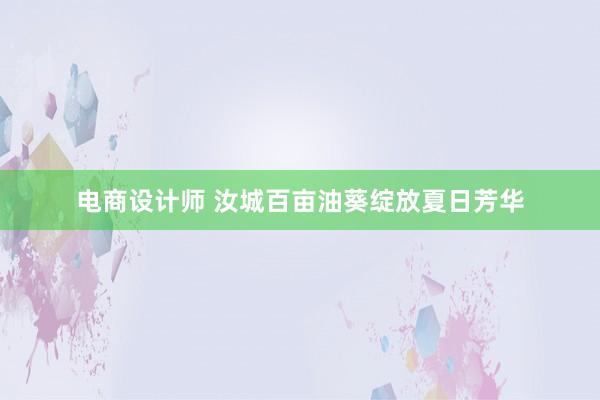 电商设计师 汝城百亩油葵绽放夏日芳华