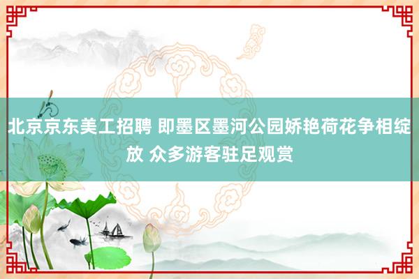 北京京东美工招聘 即墨区墨河公园娇艳荷花争相绽放 众多游客驻足观赏