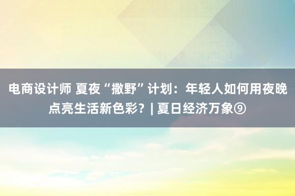 电商设计师 夏夜“撒野”计划：年轻人如何用夜晚点亮生活新色彩？| 夏日经济万象⑨