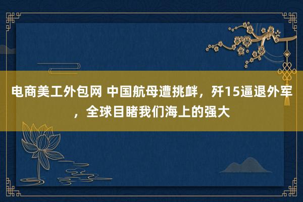 电商美工外包网 中国航母遭挑衅，歼15逼退外军，全球目睹我们海上的强大