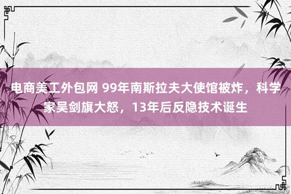 电商美工外包网 99年南斯拉夫大使馆被炸，科学家吴剑旗大怒，13年后反隐技术诞生