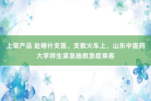 上架产品 赴喀什支医、支教火车上，山东中医药大学师生紧急施救急症乘客