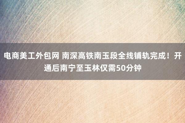 电商美工外包网 南深高铁南玉段全线铺轨完成！开通后南宁至玉林仅需50分钟