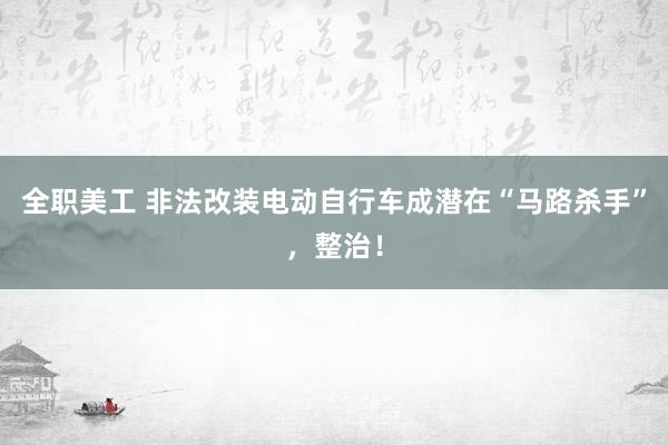 全职美工 非法改装电动自行车成潜在“马路杀手”，整治！