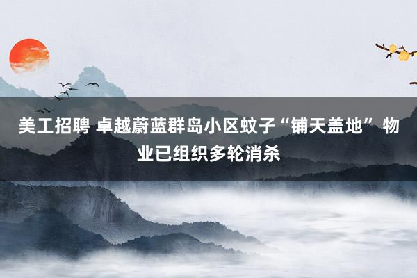 美工招聘 卓越蔚蓝群岛小区蚊子“铺天盖地” 物业已组织多轮消杀