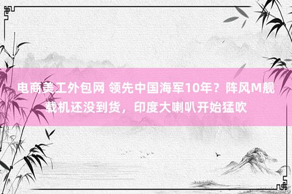 电商美工外包网 领先中国海军10年？阵风M舰载机还没到货，印度大喇叭开始猛吹