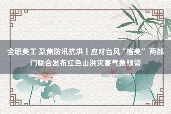 全职美工 聚焦防汛抗洪丨应对台风“格美” 两部门联合发布红色山洪灾害气象预警