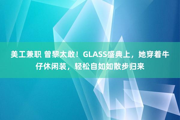 美工兼职 曾黎太敢！GLASS盛典上，她穿着牛仔休闲装，<a href=