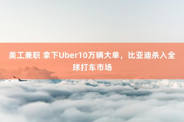 美工兼职 拿下Uber10万辆大单，比亚迪杀入全球打车市场