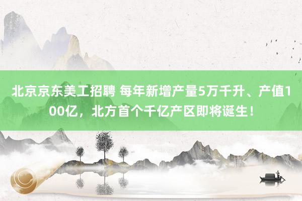 北京京东美工招聘 每年新增产量5万千升、产值100亿，北方首个千亿产区即将诞生！