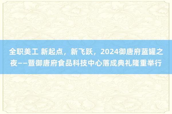 全职美工 新起点，新飞跃，2024御唐府蓝罐之夜——暨御唐府食品科技中心落成典礼隆重举行