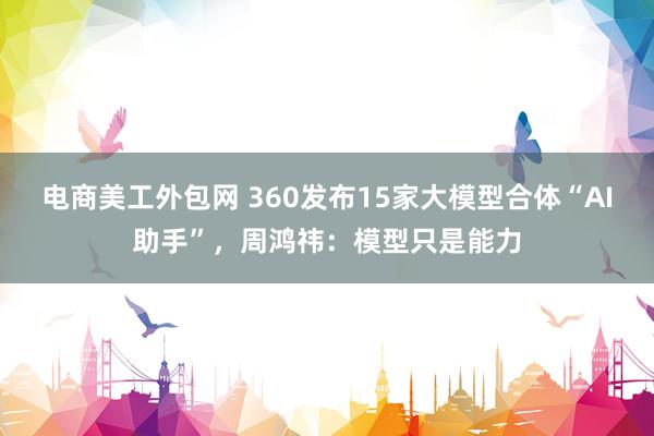 电商美工外包网 360发布15家大模型合体“AI助手”，周鸿祎：模型只是能力