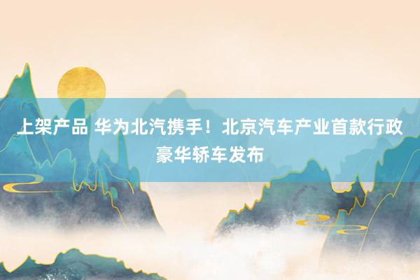 上架产品 华为北汽携手！北京汽车产业首款行政豪华轿车发布