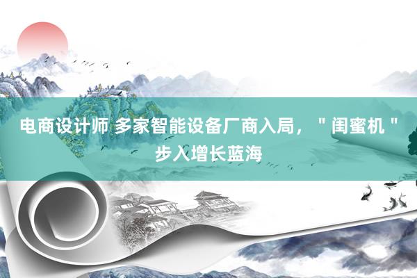 电商设计师 多家智能设备厂商入局，＂闺蜜机＂步入增长蓝海