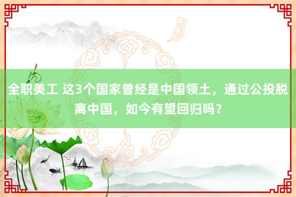 全职美工 这3个国家曾经是中国领土，通过公投脱离中国，如今有望回归吗？