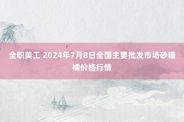 全职美工 2024年7月8日全国主要批发市场砂糖橘价格行情