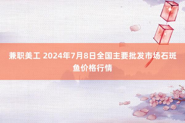 兼职美工 2024年7月8日全国主要批发市场石斑鱼价格行情