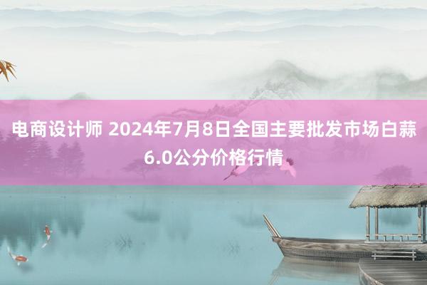 电商设计师 2024年7月8日全国主要批发市场白蒜6.0公分价格行情