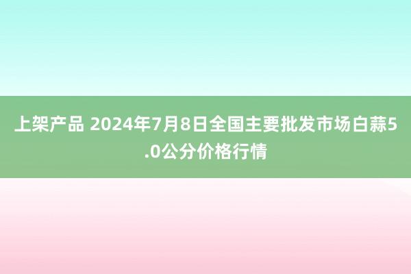 上架产品 2024年7月8日全国主要批发市场白蒜5.0公分价格行情