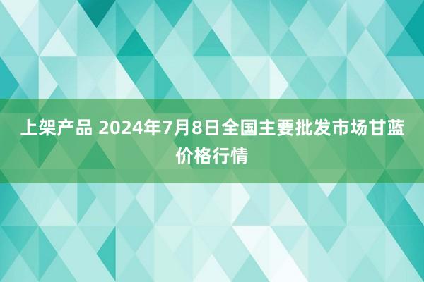 上架产品 2024年7月8日全国主要批发市场甘蓝价格行情