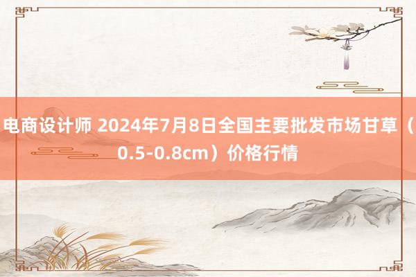 电商设计师 2024年7月8日全国主要批发市场甘草（0.5-0.8cm）价格行情