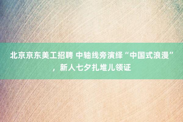 北京京东美工招聘 中轴线旁演绎“中国式浪漫”，新人七夕扎堆儿领证