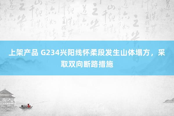 上架产品 G234兴阳线怀柔段发生山体塌方，采取双向断路措施