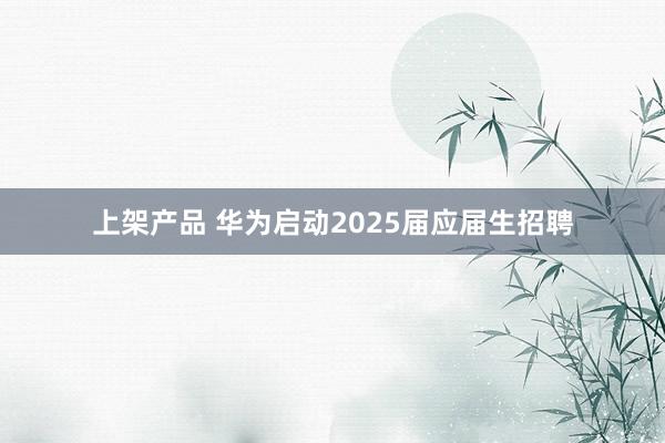 上架产品 华为启动2025届应届生招聘