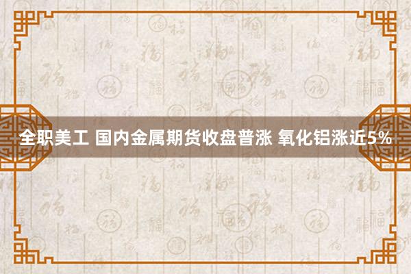 全职美工 国内金属期货收盘普涨 氧化铝涨近5%