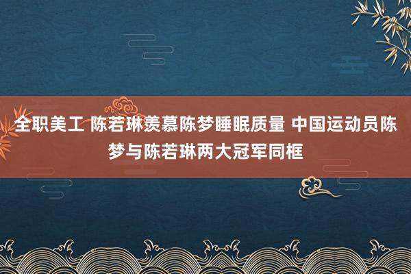 全职美工 陈若琳羡慕陈梦睡眠质量 中国运动员陈梦与陈若琳两大冠军同框