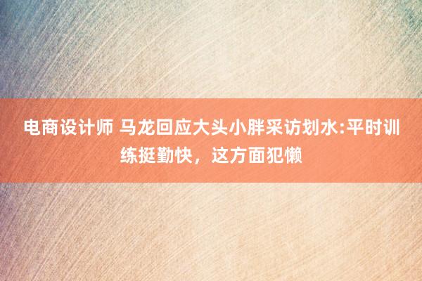 电商设计师 马龙回应大头小胖采访划水:平时训练挺勤快，这方面犯懒