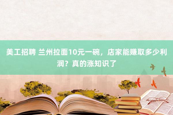 美工招聘 兰州拉面10元一碗，店家能赚取多少利润？真的涨知识了