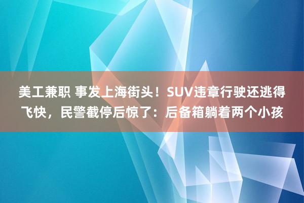 美工兼职 事发上海街头！SUV违章行驶还逃得飞快，民警截停后惊了：后备箱躺着两个小孩