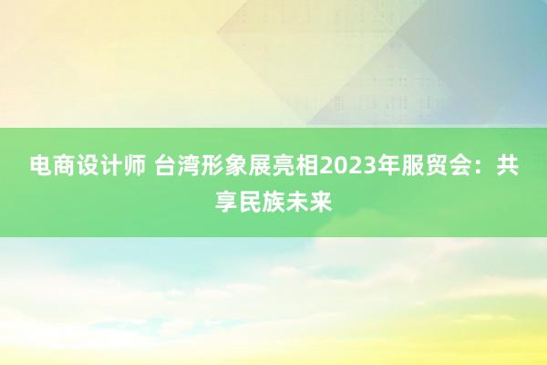 电商设计师 台湾形象展亮相2023年服贸会：共享民族未来