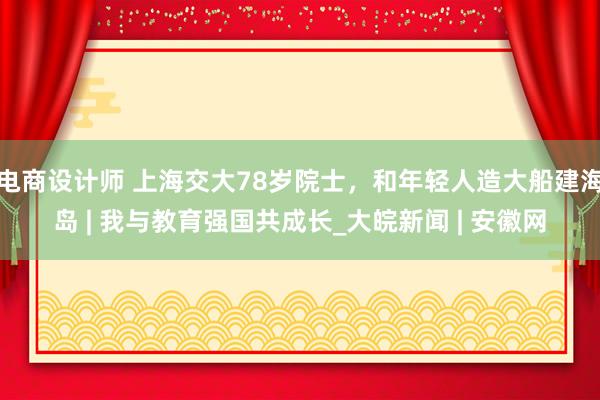 电商设计师 上海交大78岁院士，和年轻人造大船建海岛 | 我与教育强国共成长_大皖新闻 | 安徽网