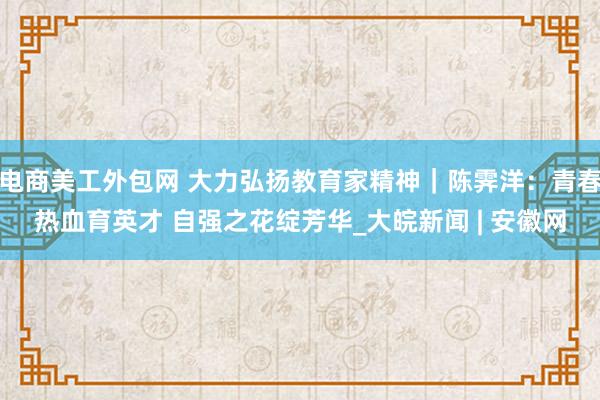 电商美工外包网 大力弘扬教育家精神｜陈霁洋：青春热血育英才 自强之花绽芳华_大皖新闻 | 安徽网