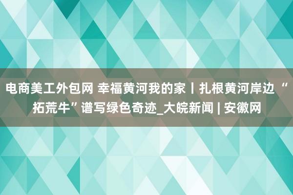 电商美工外包网 幸福黄河我的家丨扎根黄河岸边 “拓荒牛”谱写绿色奇迹_大皖新闻 | 安徽网